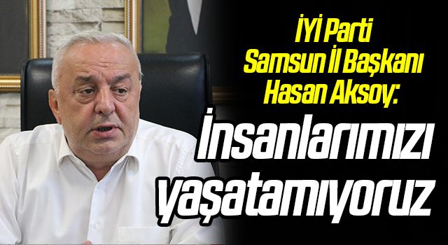 İYİ Parti Samsun İl Başkanı Hasan Aksoy: İnsanlarımızı yaşatamıyoruz