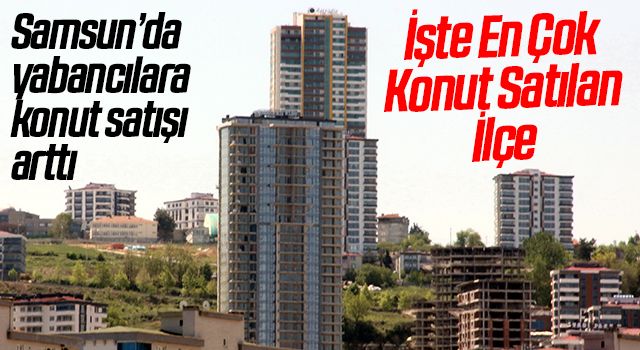 Samsun’da yabancılara konut satışı arttı: Türkiye’de 9. sırada yer aldı
