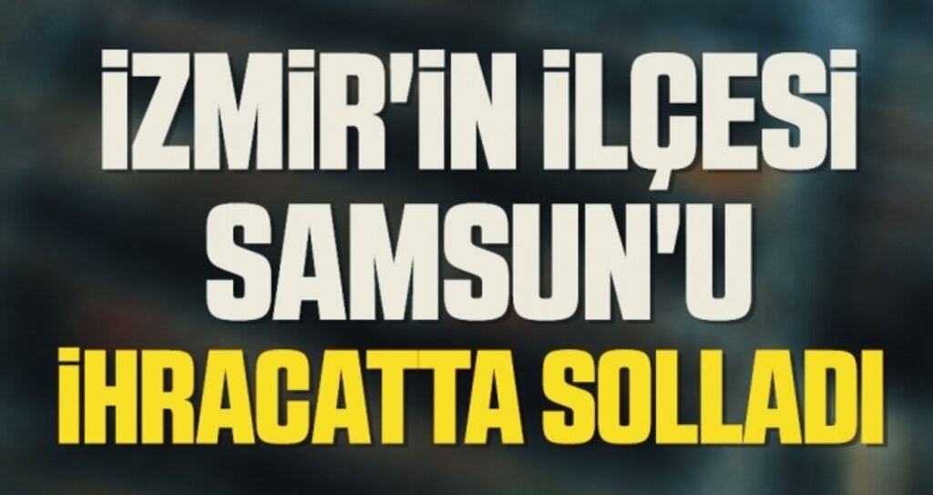 İzmir'in ilçesi Samsun'u İHRACATTA SOLLADI