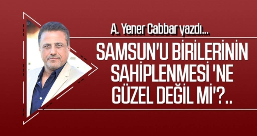 A.YENER CABBAR yazdı: Samsun'u birilerinin sahiplenmesi 'ne güzel değil mi'?..