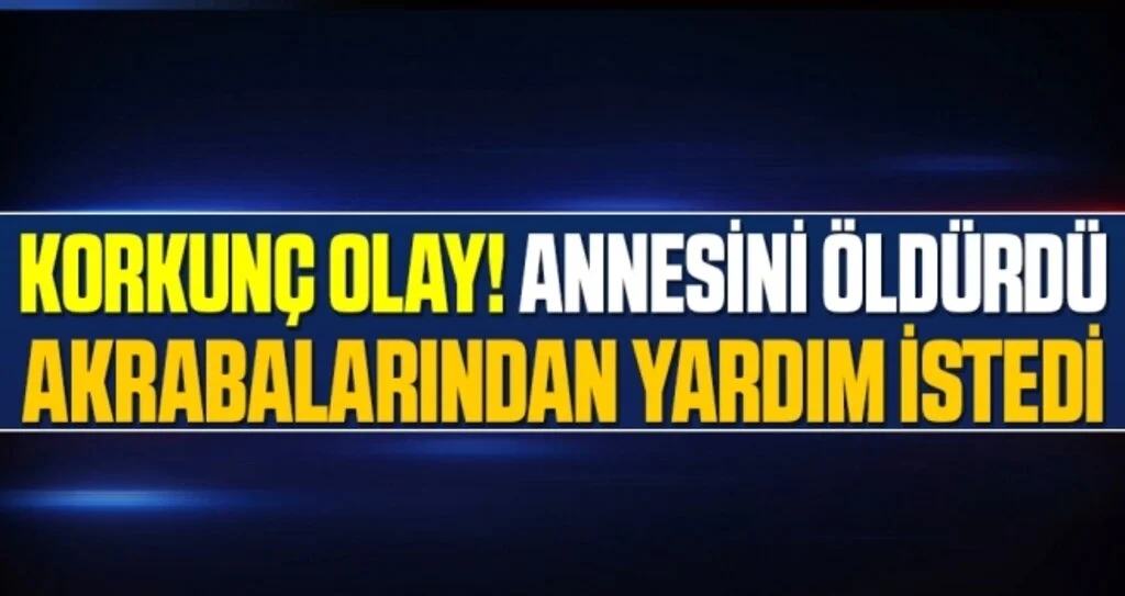 Korkunç Olay! Annesini Öldürdü Akrabalarından Yardım İstedi
