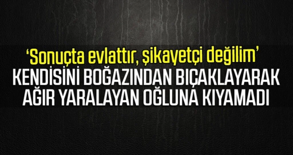 Kendisini boğazından bıçaklayarak ağır yaralayan oğluna kıyamadı, şikayetçi olmadı