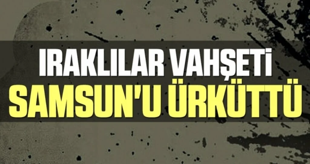 Iraklılar Vahşeti Samsun'u Ürküttü