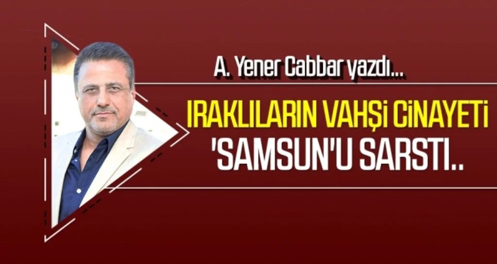 Iraklıların vahşi cinayeti 'Samsun'u sarstı.. A.YENER CABBAR yazdı