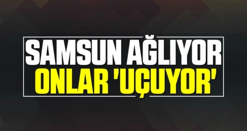 SAMSUN AĞLIYOR  ONLAR 'UÇUYOR'