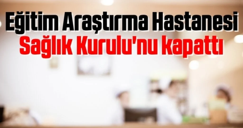 Eğitim Araştırma Hastanesi Sağlık Kurulu'nu Kapattı