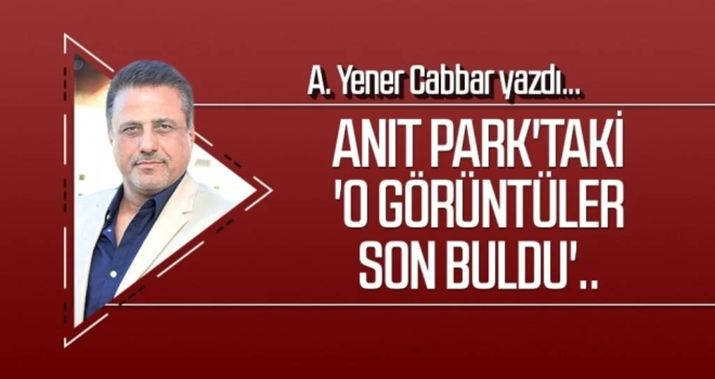 Anıt Park'taki 'o görüntüler son buldu'.. A.YENER CABBAR Yazdı