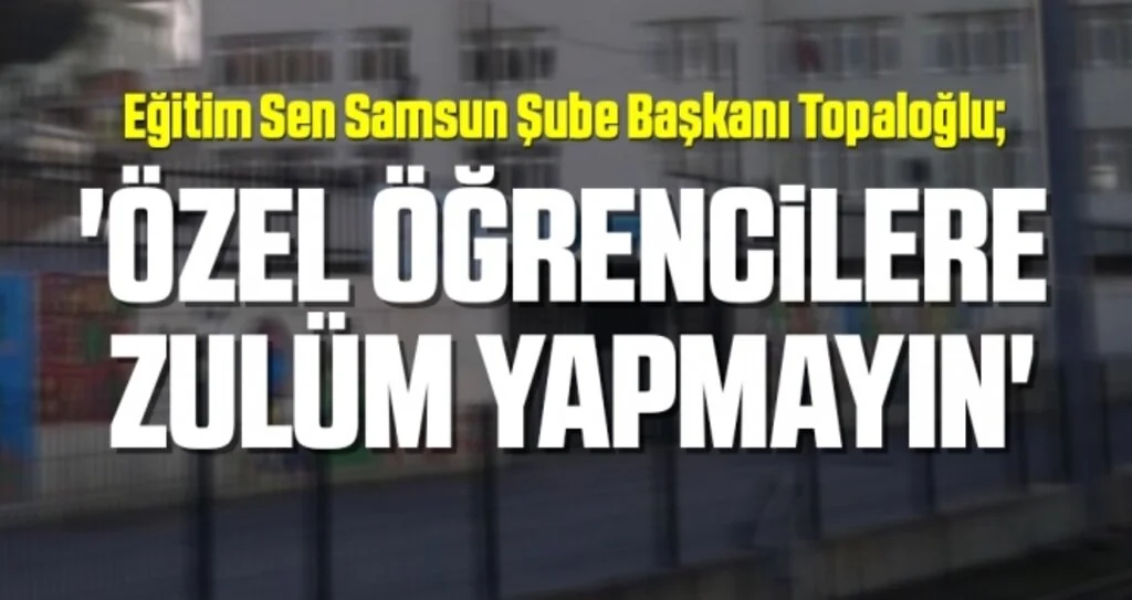 Eğitim Sen Samsun Şube Başkanı Topaloğlu: Özel öğrencilere  zulüm yapmayın