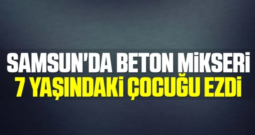Samsun'da beton mikseri 7 yaşındaki çocuğu ezdi