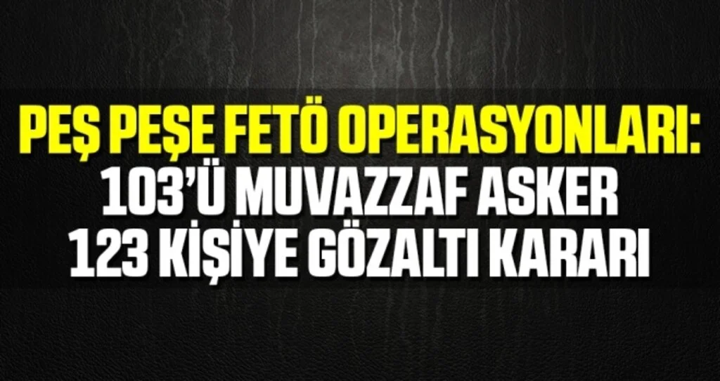 Peş peşe FETÖ operasyonları: 103’ü muvazzaf asker 123 kişiye gözaltı kararı