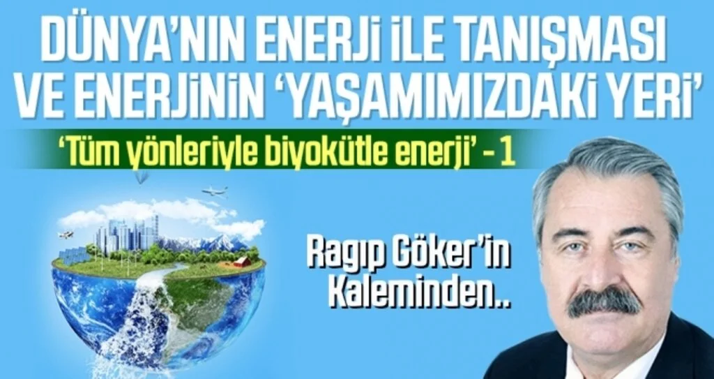 ‘Tüm yönleriyle biyokütle enerji’ (1) DÜNYA’NIN ENERJİ İLE TANIŞMASI VE ENERJİNİN ‘YAŞAMIMIZDAKİ YERİ’ Ragıp GÖKER’in kaleminden
