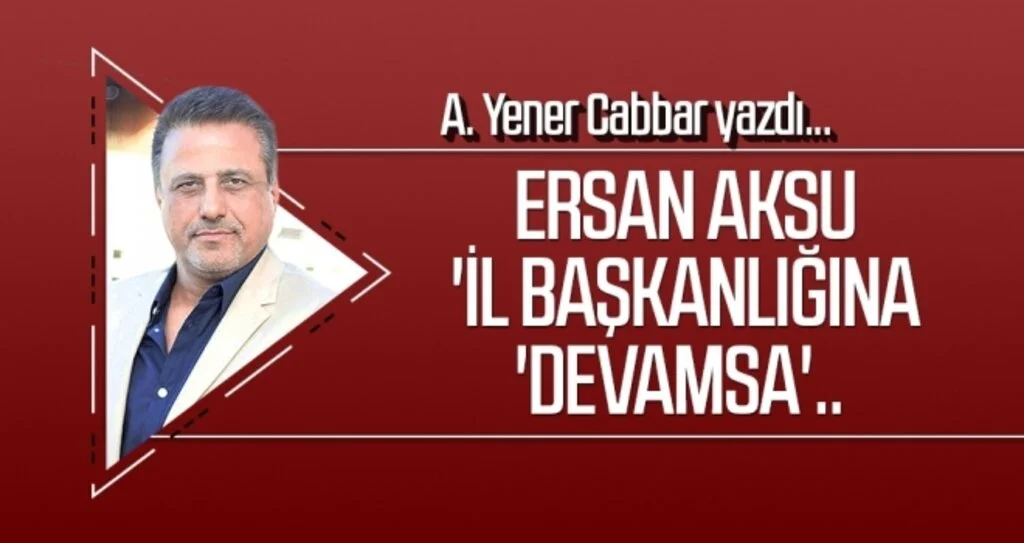 A.YENER CABBAR yazdı: Ersan Aksu 'il başkanlığına 'devamsa'..