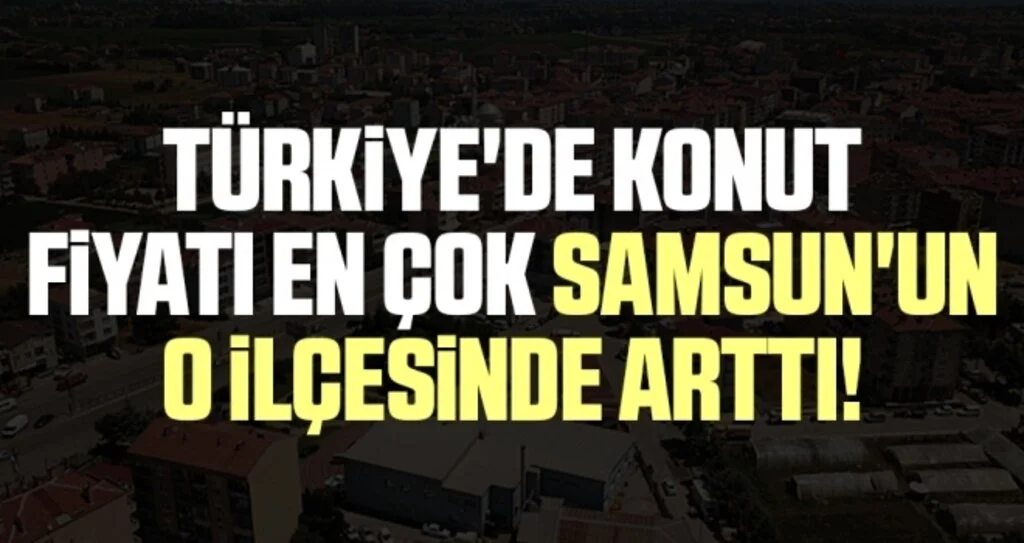 Türkiye'de Konut Fiyatı En Çok Samsun'un O İlçesinde Arttı!