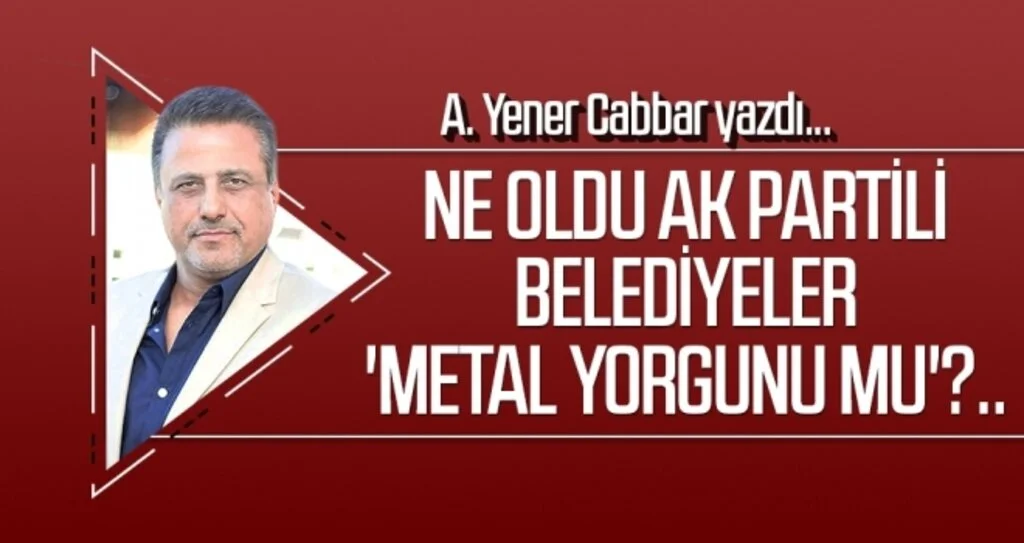 A.YENER CABBAR yazdı: Ne oldu AK Partili Belediyeler 'Metal yorgunu mu'?..