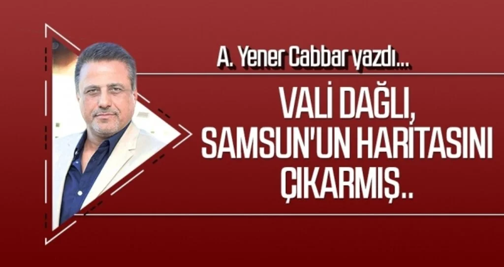 A.YENER CABBAR yazdı: Vali Dağlı, Samsun'un haritasını çıkarmış..