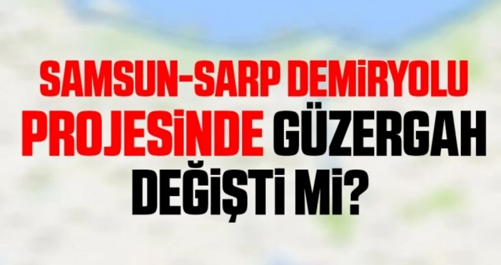 Samsun-Sarp demiryolu  projesinde güzergah değişti mi? 