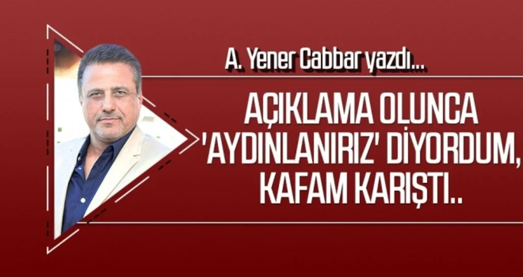 A.YENER CABBAR yazdı: Açıklama olunca 'aydınlanırız' diyordum, kafam karıştı..
