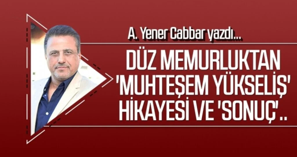 A.YENER CABBAR yazdı: Düz memurluktan 'muhteşem yükseliş' hikayesi ve 'sonuç'..