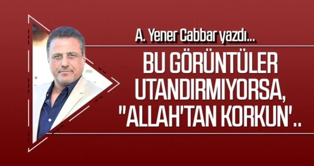 A.YENER CABBAR yazdı: Bu görüntüler utandırmıyorsa, "Allah'tan korkun'..