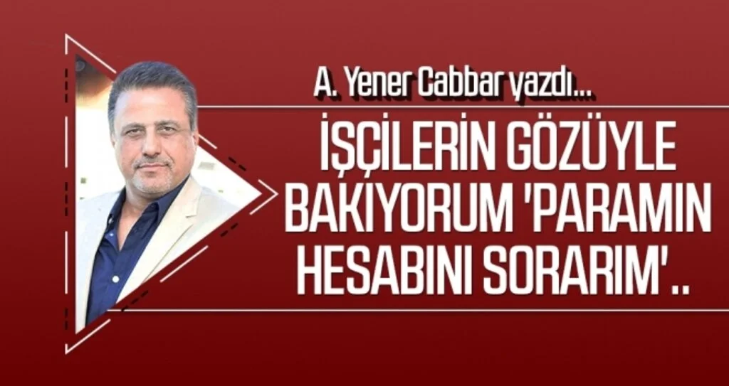A.YENER CABBAR yazdı: İşçilerin gözüyle bakıyorum 'Paramın hesabını sorarım'..