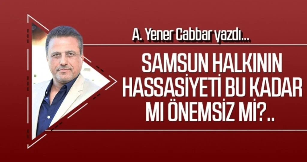 A.YENER CABBAR yazdı: Samsun halkının hassasiyeti bu kadar mı önemsiz mi?..