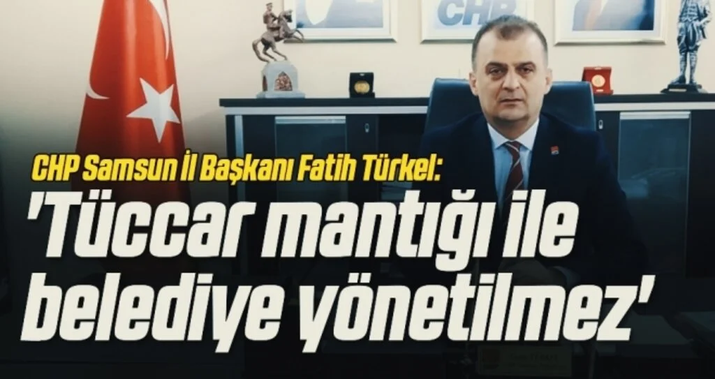 CHP Samsun İl Başkanı Fatih Türkel: Tüccar mantığı ile  belediye yönetilmez