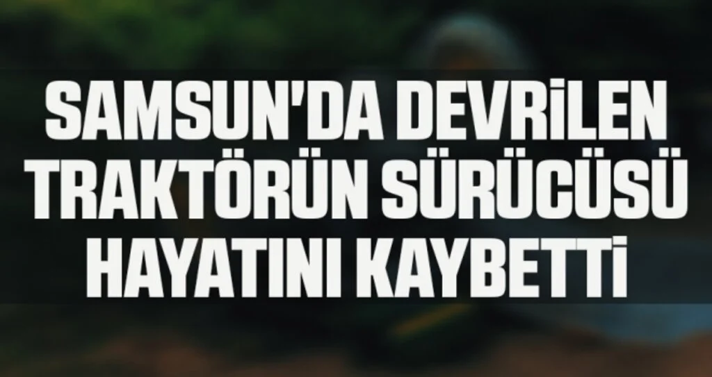 Samsun'da devrilen traktörün sürücüsü hayatını kaybetti