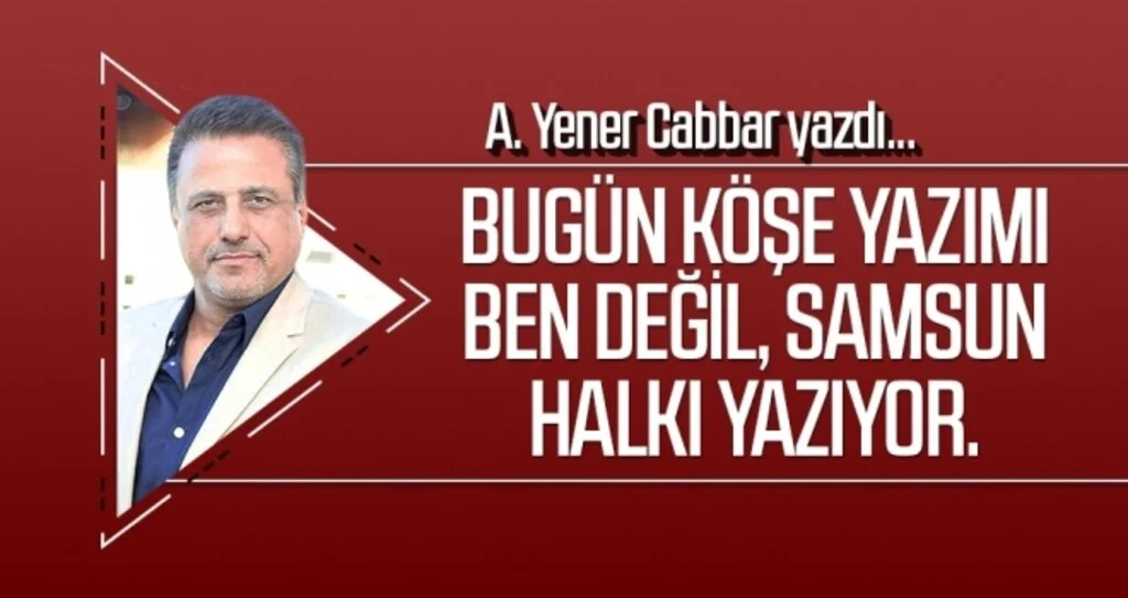 A.YENER CABBAR: Bugün köşe yazımı ben değil, Samsun halkı yazıyor.