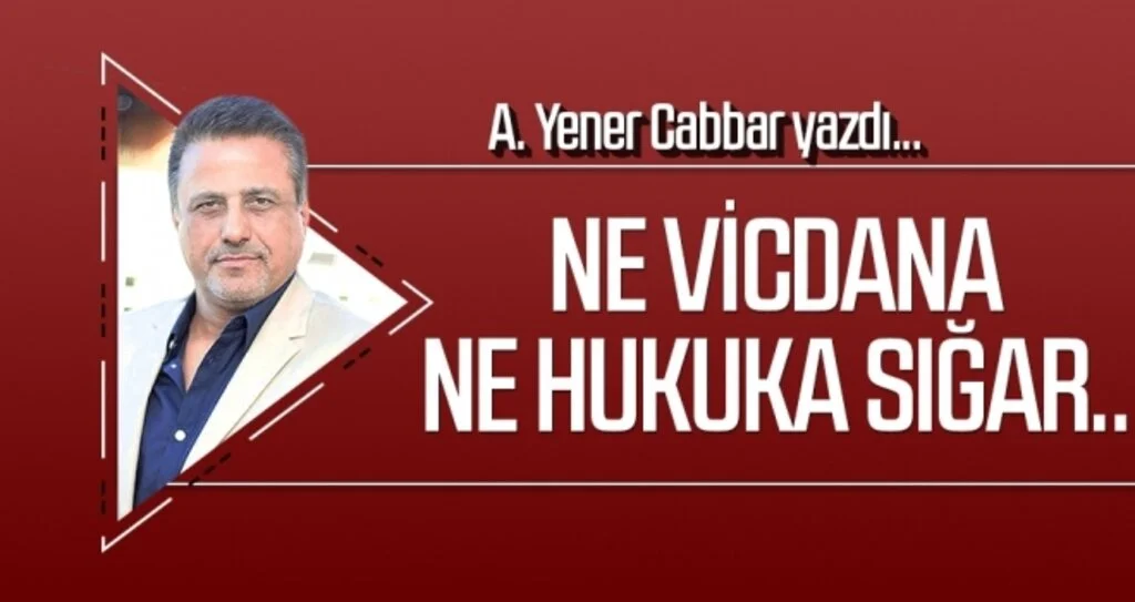 A.YENER CABBAR yazdı: Ne vicdana ne hukuka sığar..