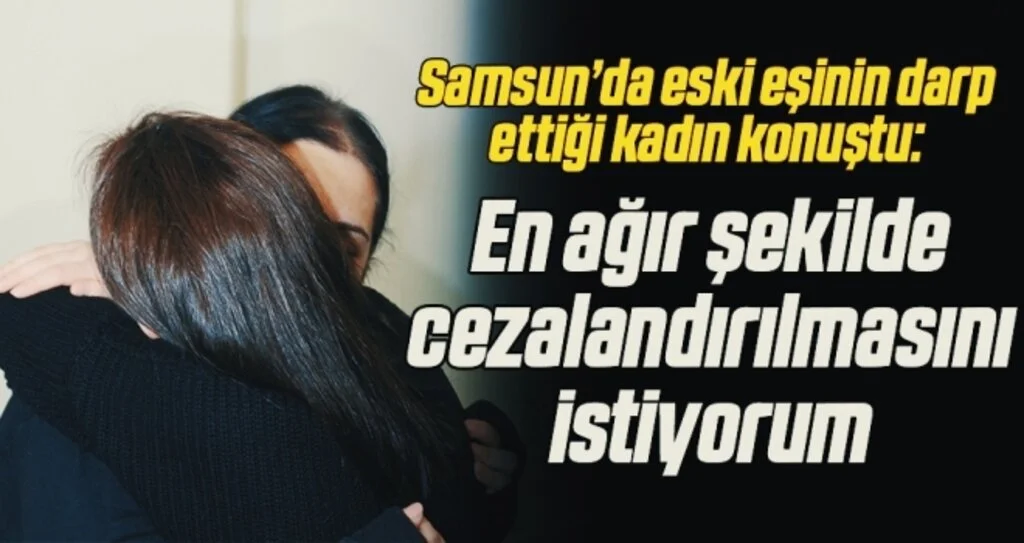 Samsun’da eski eşinin darp ettiği kadın konuştu: En ağır şekilde cezalandırılmasını istiyorum