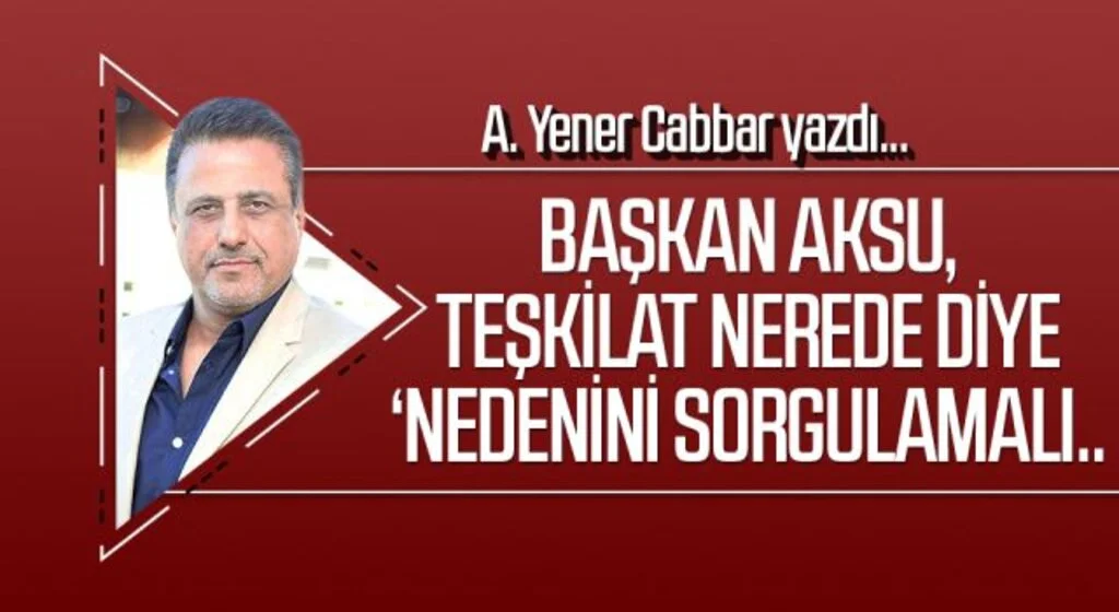 A.YENER CABBAR yazdı: Başkan Aksu, teşkilat nerede diye ‘Nedenini sorgulamalı..