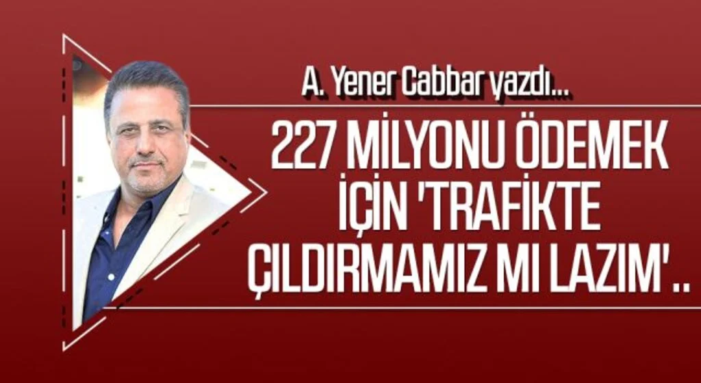 A.YENER CABBAR yazdı: 227 milyonu ödemek için 'trafikte çıldırmamız mı lazım'..