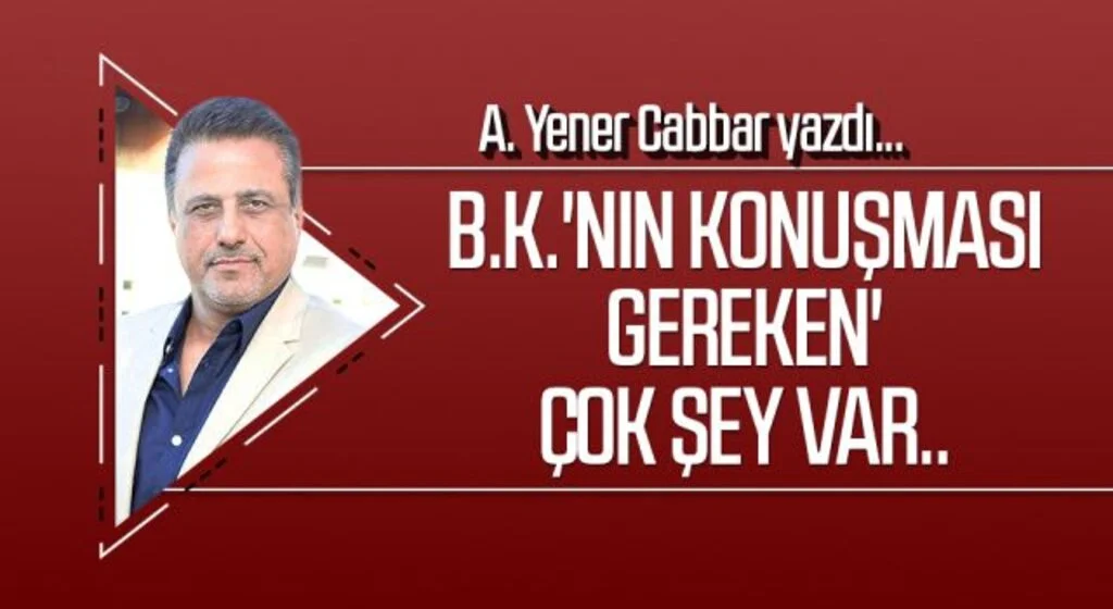 A.YENER CABBAR yazdı: B.K.'nın konuşması gereken' çok şey var..