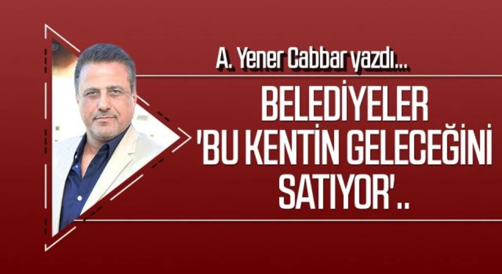 A.YENER CABBAR yazdı: Belediyeler 'bu kentin geleceğini satıyor'..