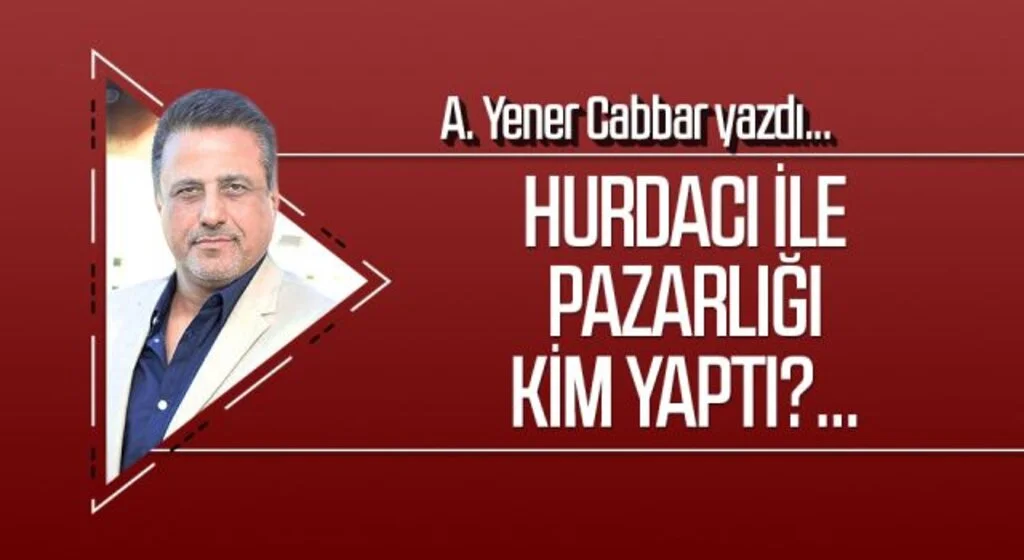 A.YENER CABBAR yazdı: Hurdacı ile pazarlığı kim yaptı?...