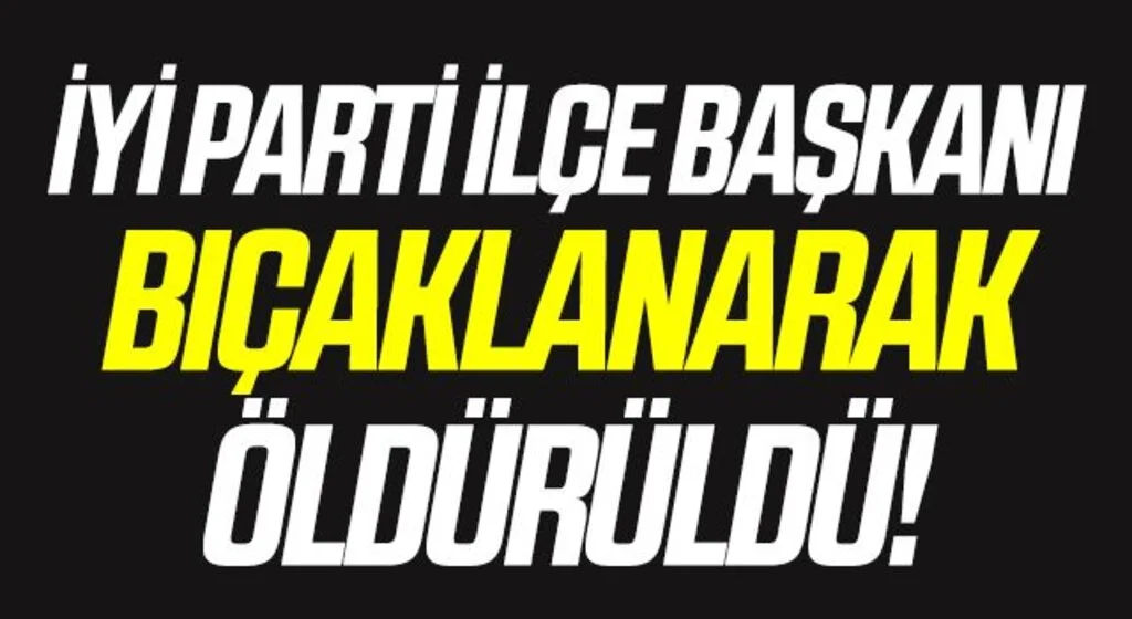 İYİ Parti İlçe Başkanı bıçaklanarak öldürüldü