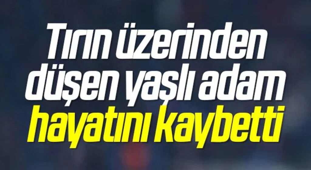 Tırın üzerinden düşen yaşlı adam hayatını kaybetti