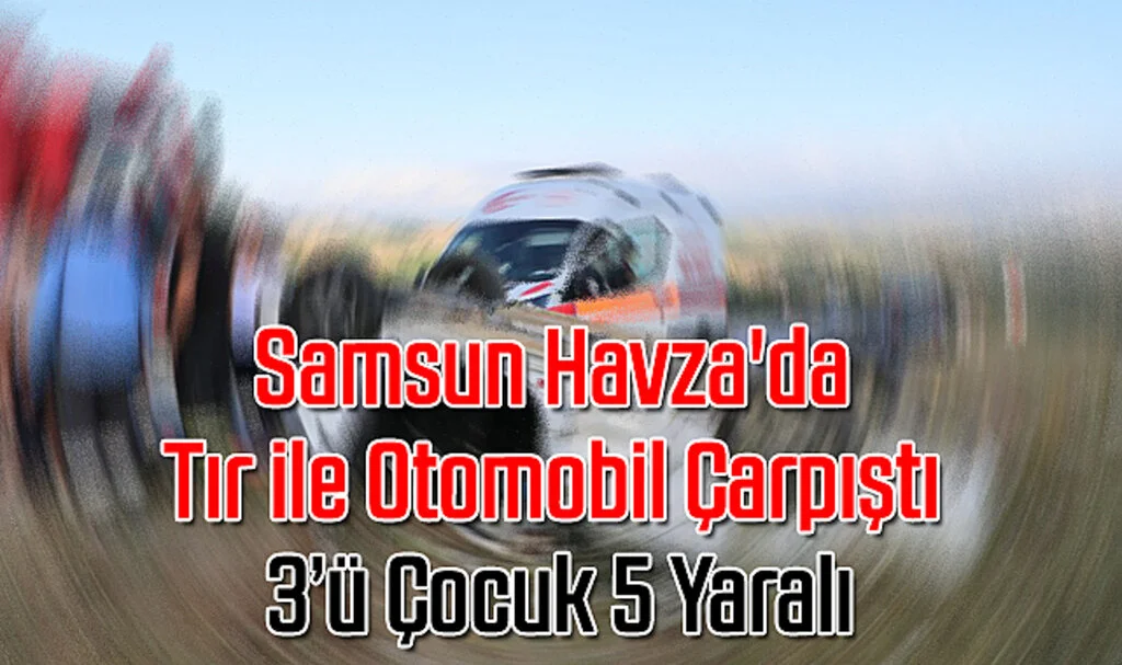 Samsun Havza'da Tır ile Otomobil Çarpıştı: 3'ü Çocuk 5 Yaralı