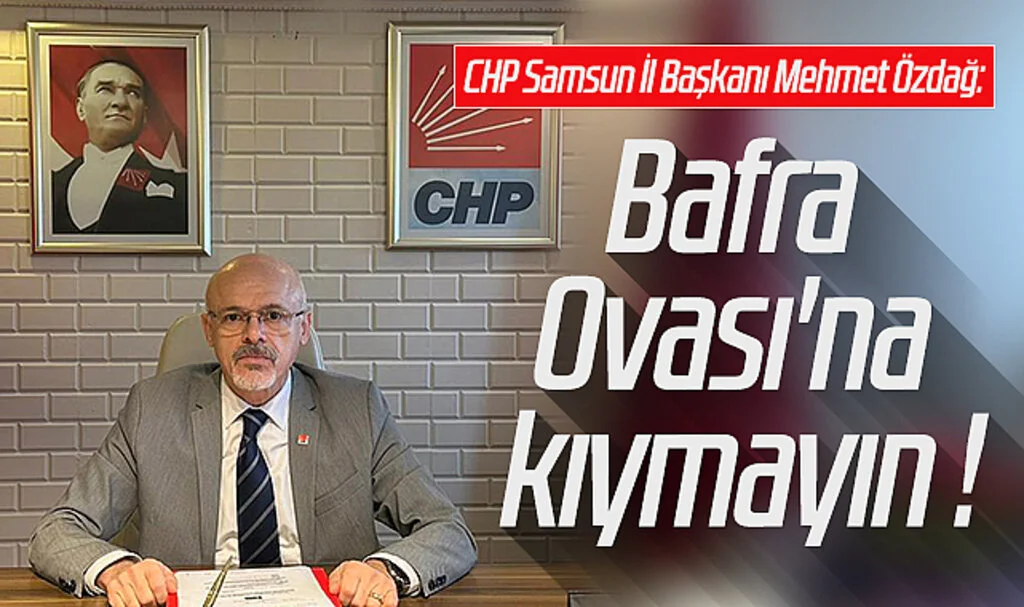  CHP Samsun İl Başkanı Mehmet Özdağ: Bafra Ovası'na kıymayın !