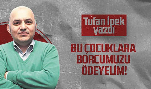 Hedef Halk Gazetesi Köşe Yazarı Tufan İpek: Bu Çocuklara Borcumuzu Ödeyelim!