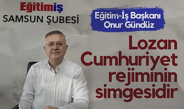 Eğitim-İş Başkanı Onur Gündüz: Lozan, Cumhuriyet Rejiminin Simgesidir