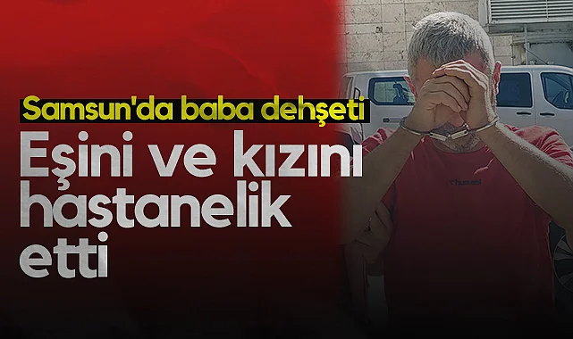 Samsun'da Baba Dehşeti: Eşini ve Kızını Hastanelik Etti