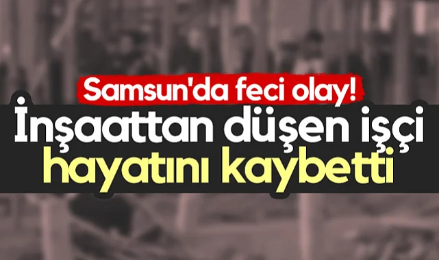 Samsun'da Feci Olay! İnşaattan Düşen İşçi Hayatını Kaybetti