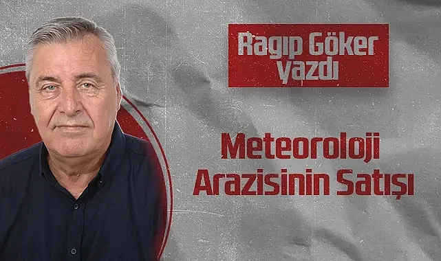Hedef Halk Gazetesi Köşe Yazarı Ragıp Göker: Meteoroloji Arazisinin Satışı