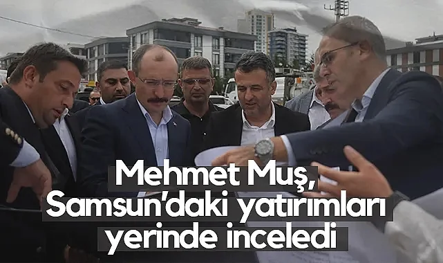 Samsun'da Yatırımlar Masada: Mehmet Muş Çalışmaları Değerlendirdi