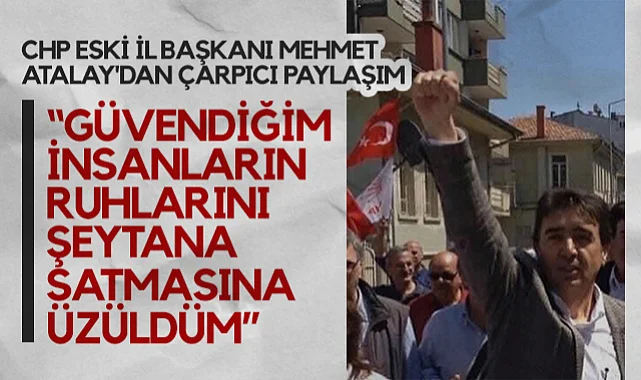 CHP Eski İl Başkanı Mehmet Atalay'dan Çarpıcı Paylaşım: Güvendiğim İnsanların Ruhlarını Şeytana Satmasına Üzüldüm