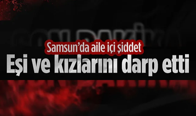 Samsun'da Aile İçi Şiddet: Eşi ve Kızlarını Darp Etti