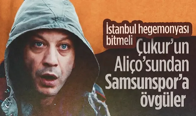Çukur'un Aliço'sundan Samsunspor’a Övgüler: İstanbul Hegemonyası Bitmeli