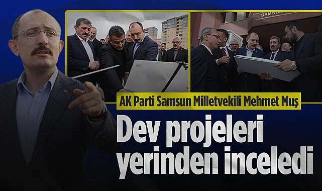 AK Parti Samsun Milletvekili Mehmet Muş Samsun'daki Dev Projeleri Yerinden İnceledi