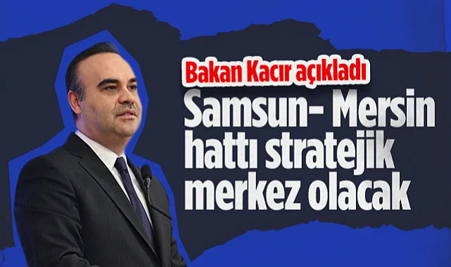 Bakan Kacır Açıkladı: Samsun- Mersin Hattı Stratejik Merkez Olacak